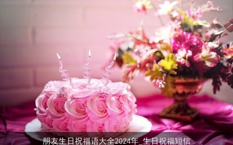 朋友生日祝福语大全2024年_生日祝福短信