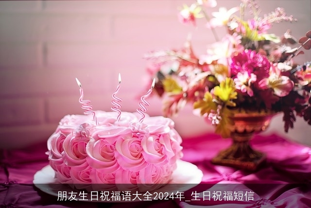 朋友生日祝福语大全2024年_生日祝福短信