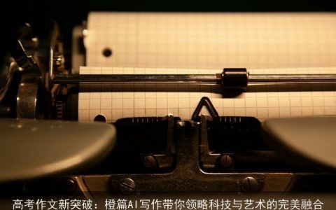 高考作文新突破：橙篇AI写作带你领略科技与艺术的完美融合