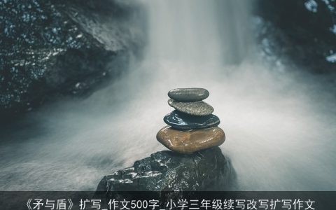 《矛与盾》扩写_作文500字_小学三年级续写改写扩写作文