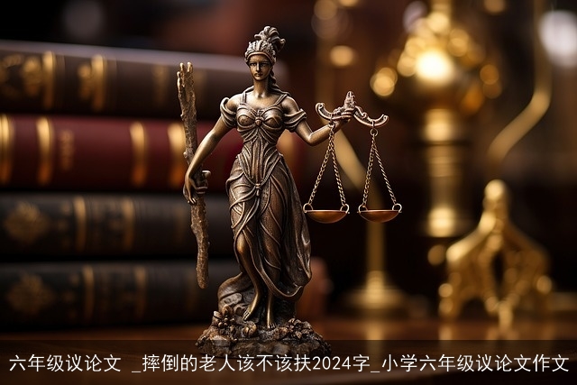 六年级议论文 _摔倒的老人该不该扶2024字_小学六年级议论文作文